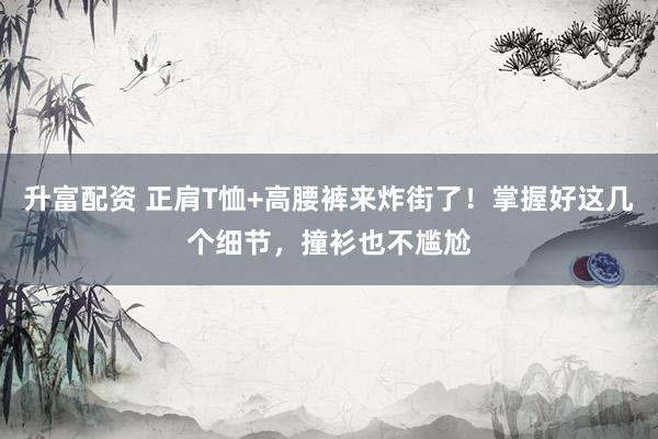 升富配资 正肩T恤+高腰裤来炸街了！掌握好这几个细节，撞衫也不尴尬