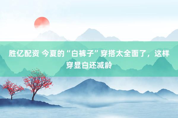 胜亿配资 今夏的“白裤子”穿搭太全面了，这样穿显白还减龄