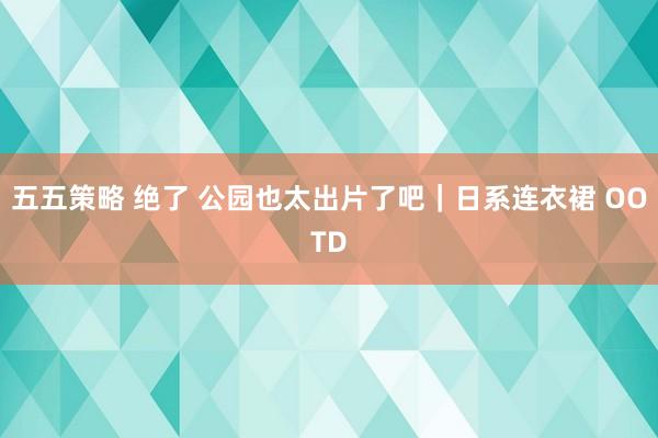 五五策略 绝了 公园也太出片了吧｜日系连衣裙 OOTD