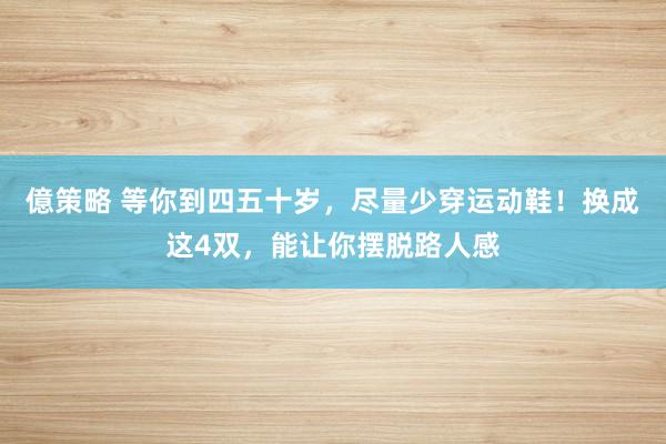 億策略 等你到四五十岁，尽量少穿运动鞋！换成这4双，能让你摆脱路人感