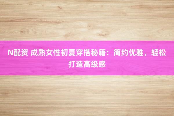 N配资 成熟女性初夏穿搭秘籍：简约优雅，轻松打造高级感