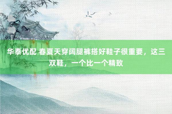 华泰优配 春夏天穿阔腿裤搭好鞋子很重要，这三双鞋，一个比一个精致
