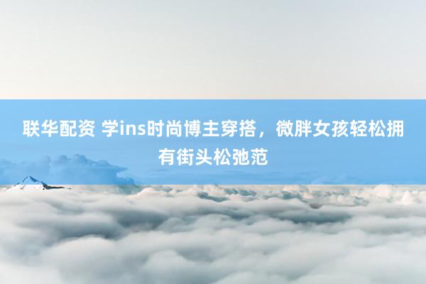 联华配资 学ins时尚博主穿搭，微胖女孩轻松拥有街头松弛范