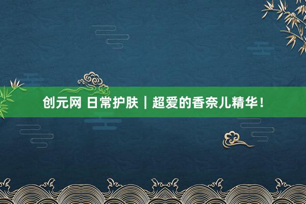 创元网 日常护肤｜超爱的香奈儿精华！