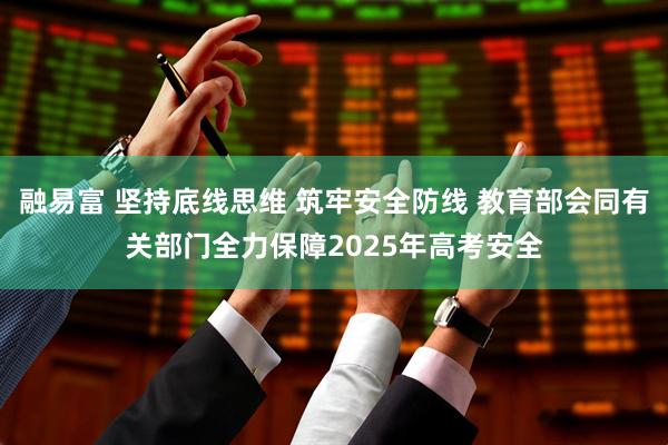 融易富 坚持底线思维 筑牢安全防线 教育部会同有关部门全力保障2025年高考安全