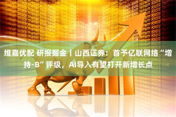 维嘉优配 研报掘金丨山西证券：首予亿联网络“增持-B”评级，AI导入有望打开新增长点