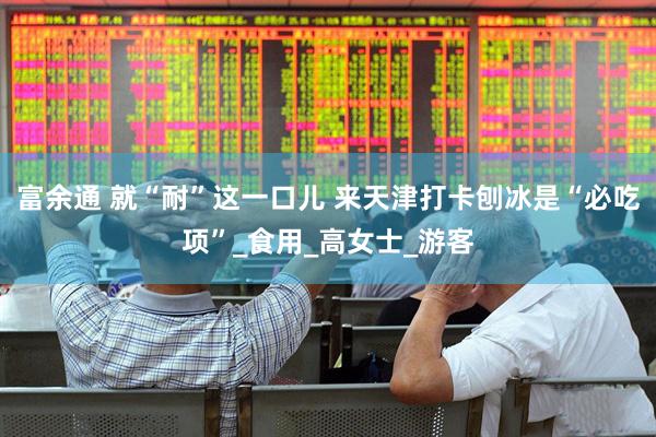 富余通 就“耐”这一口儿 来天津打卡刨冰是“必吃项”_食用_高女士_游客