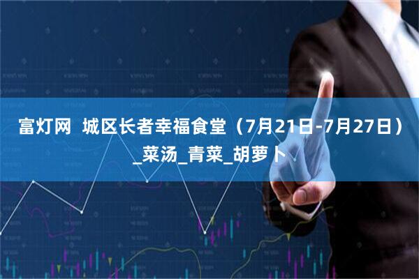 富灯网  城区长者幸福食堂（7月21日-7月27日）_菜汤_青菜_胡萝卜