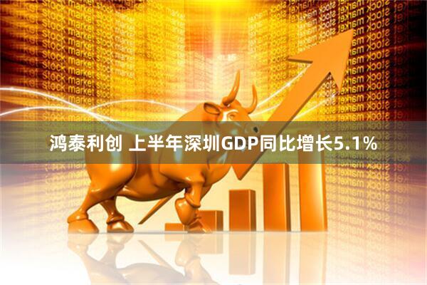 鸿泰利创 上半年深圳GDP同比增长5.1%