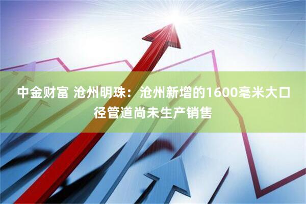 中金财富 沧州明珠：沧州新增的1600毫米大口径管道尚未生产销售