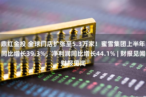 鼎红金投 全球门店扩张至5.3万家！蜜雪集团上半年同比增长39.3%，净利润同比增长44.1% | 财报见闻