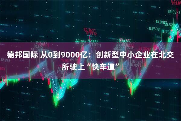 德邦国际 从0到9000亿：创新型中小企业在北交所驶上“快车道”