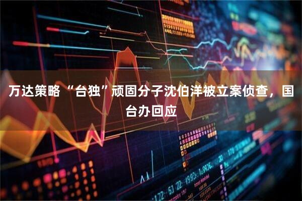 万达策略 “台独”顽固分子沈伯洋被立案侦查,国台办回应
