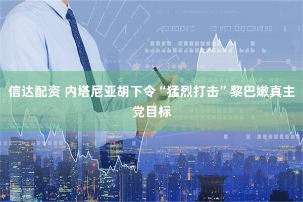 信达配资 内塔尼亚胡下令“猛烈打击”黎巴嫩真主党目标